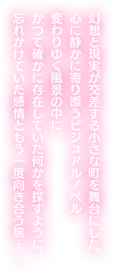 幻想と現実が交差する小さな町を舞台にした、心に静かに寄り添うビジュアルノベル。変わりゆく風景の中に、かつて確かに存在していた何かを探すように、忘れかけていた感情ともう一度向き合う旅……。
